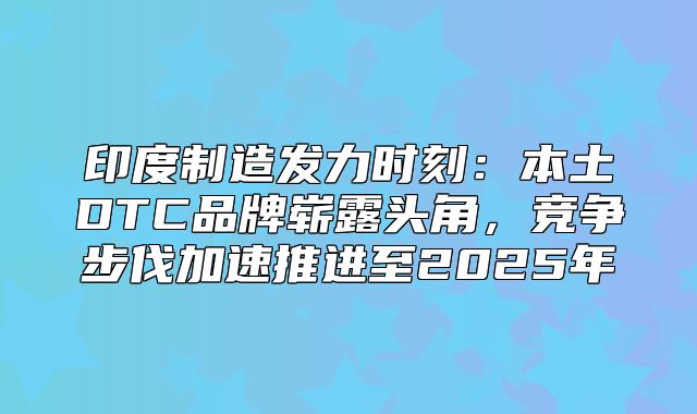 印度制造发力时刻：本土DTC品牌崭露头角，竞争步伐加速推进至2025年