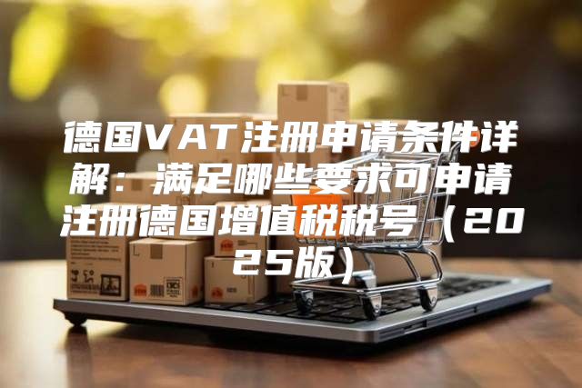 德国VAT注册申请条件详解：满足哪些要求可申请注册德国增值税税号2025版