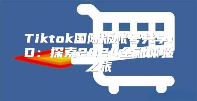 Tiktok国际版账号共享ID：探索2025全新体验之旅