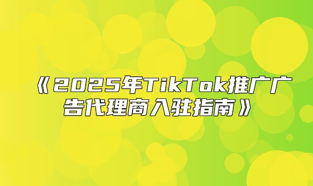 2025年TikTok推广广告代理商入驻指南