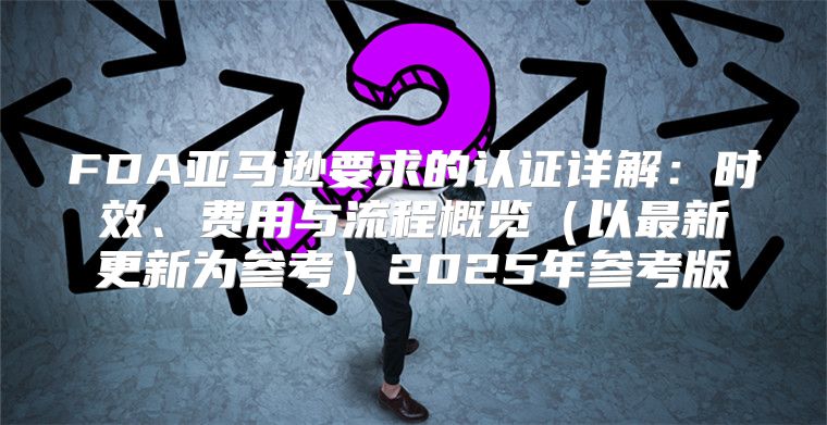 FDA亚马逊要求的认证详解：时效、费用与流程概览以最新更新为参考2025年参考版