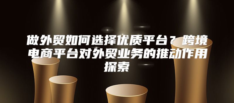 做外贸如何选择优质平台？跨境电商平台对外贸业务的推动作用探索