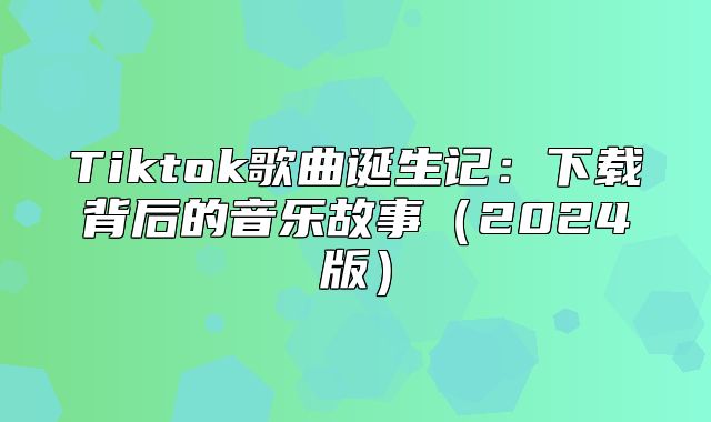 Tiktok歌曲诞生记：下载背后的音乐故事2025版