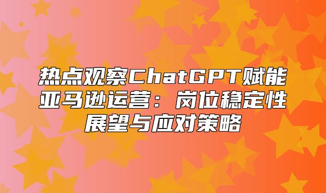 热点观察ChatGPT赋能亚马逊运营：岗位稳定性展望与应对策略