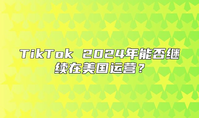 TikTok 2025年能否继续在美国运营？