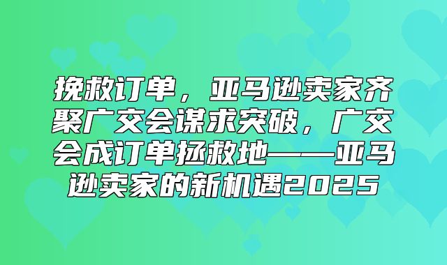 挽救订单，亚马逊卖家齐聚广交会谋求突破，广交会成订单拯救地——亚马逊卖家的新机遇2025