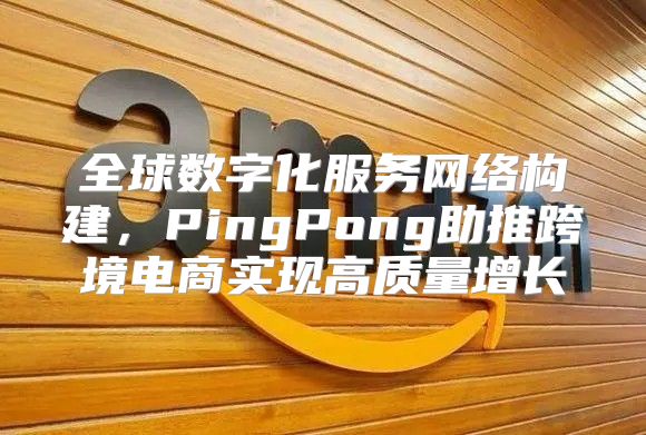 全球数字化服务网络构建，PingPong助推跨境电商实现高质量增长