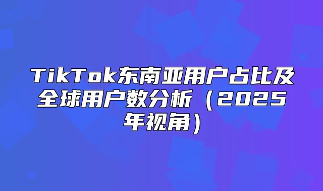TikTok东南亚用户占比及全球用户数分析2025年视角