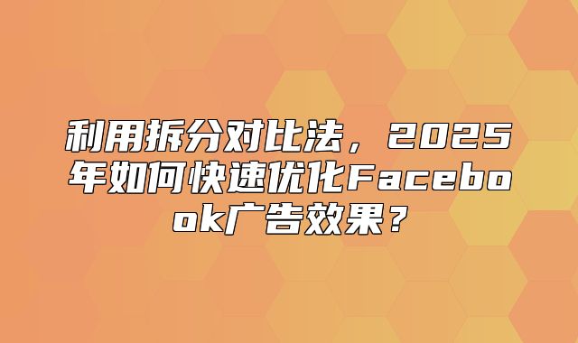 利用拆分对比法，2025年如何快速优化Facebook广告效果？