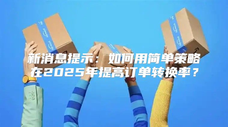 新消息提示：如何用简单策略在2025年提高订单转换率？