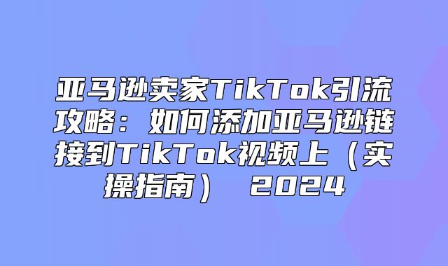 亚马逊卖家TikTok引流攻略：如何添加亚马逊链接到TikTok视频上实操指南 2025