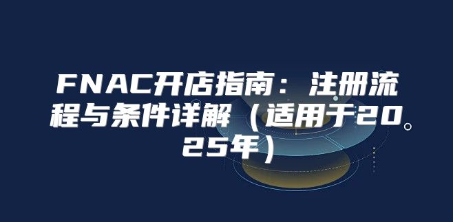 FNAC开店指南：注册流程与条件详解适用于2025年