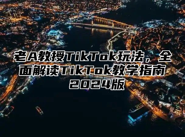 老A教授TikTok玩法，全面解读TikTok教学指南 2025版