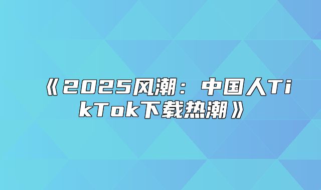 2025风潮：中国人TikTok下载热潮