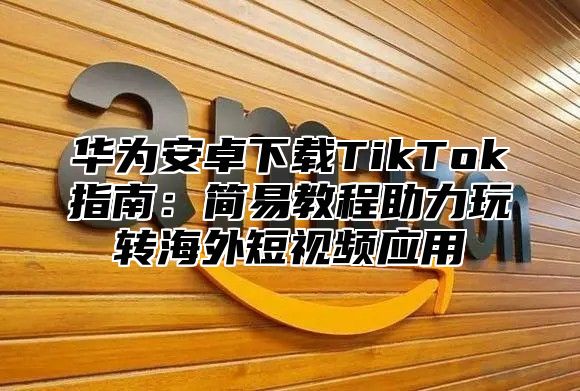 华为安卓下载TikTok指南：简易教程助力玩转海外短视频应用