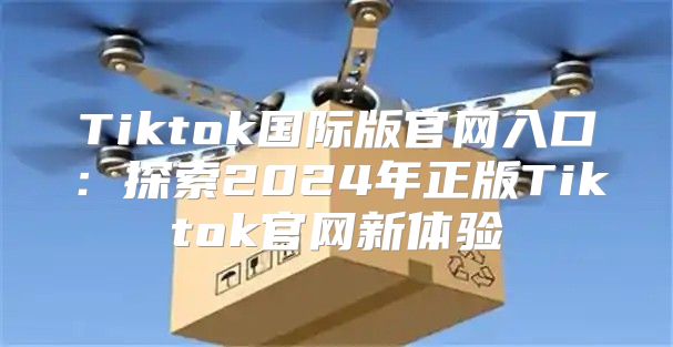 Tiktok国际版官网入口：探索2025年正版Tiktok官网新体验