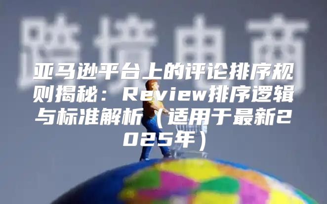 亚马逊平台上的评论排序规则揭秘：Review排序逻辑与标准解析适用于最新2025年
