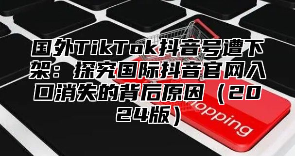 国外TikTok抖音号遭下架：探究国际抖音官网入口消失的背后原因2025版
