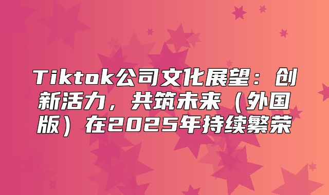 Tiktok公司文化展望：创新活力，共筑未来外国版在2025年持续繁荣