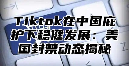Tiktok在中国庇护下稳健发展：美国封禁动态揭秘