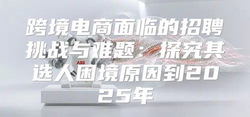 跨境电商面临的招聘挑战与难题：探究其选人困境原因到2025年