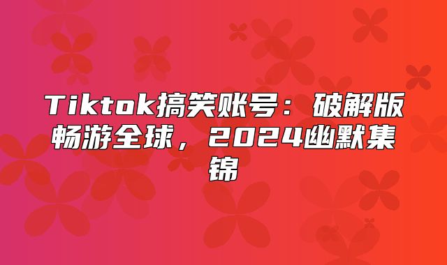 Tiktok搞笑账号：破解版畅游全球，2025幽默集锦