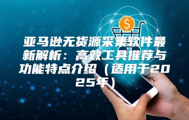 亚马逊无货源采集软件最新解析：高效工具推荐与功能特点介绍适用于2025年