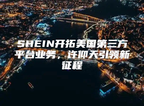 SHEIN开拓美国第三方平台业务，许仰天引领新征程