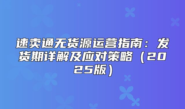 速卖通无货源运营指南：发货期详解及应对策略2025版