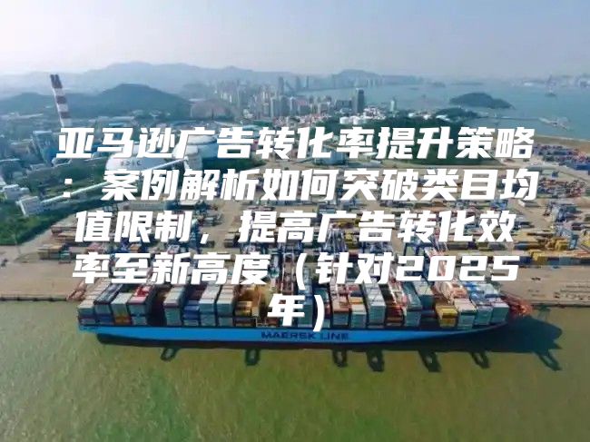 亚马逊广告转化率提升策略：案例解析如何突破类目均值限制，提高广告转化效率至新高度针对2025年