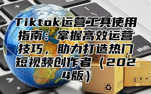 Tiktok运营工具使用指南：掌握高效运营技巧，助力打造热门短视频创作者2025版