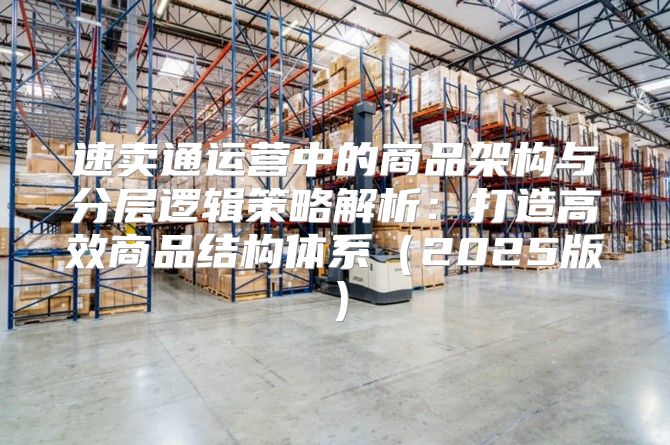 速卖通运营中的商品架构与分层逻辑策略解析：打造高效商品结构体系2025版