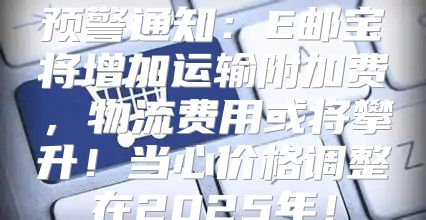 预警通知：E邮宝将增加运输附加费，物流费用或将攀升！当心价格调整在2025年！