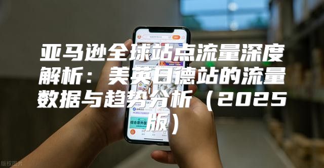 亚马逊全球站点流量深度解析：美英日德站的流量数据与趋势分析2025版