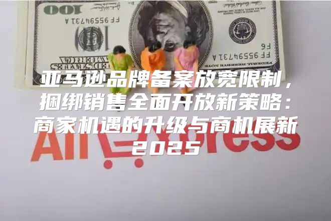 亚马逊品牌备案放宽限制，捆绑销售全面开放新策略：商家机遇的升级与商机展新2025