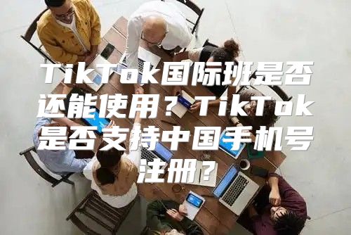 TikTok国际班是否还能使用？TikTok是否支持中国手机号注册？