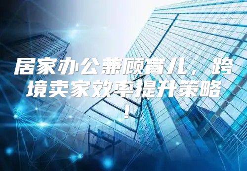 居家办公兼顾育儿，跨境卖家效率提升策略！