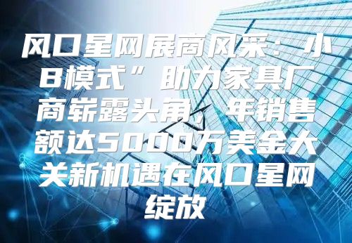 风口星网展商风采：小B模式”助力家具厂商崭露头角，年销售额达5000万美金大关新机遇在风口星网绽放