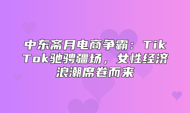 中东斋月电商争霸：TikTok驰骋疆场，女性经济浪潮席卷而来