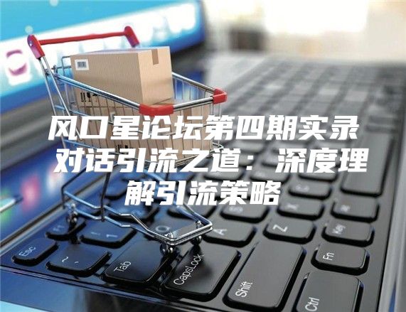 风口星论坛第四期实录⑥对话引流之道：深度理解引流策略