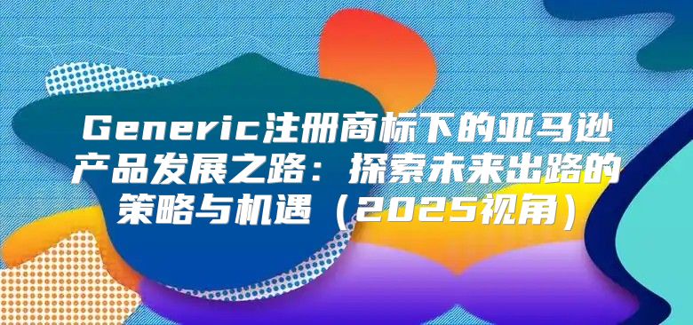 Generic注册商标下的亚马逊产品发展之路：探索未来出路的策略与机遇2025视角