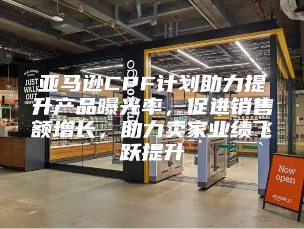 亚马逊CPF计划助力提升产品曝光率，促进销售额增长，助力卖家业绩飞跃提升