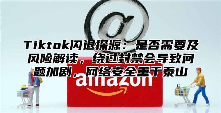 Tiktok闪退探源：是否需要及风险解读，绕过封禁会导致问题加剧，网络安全重于泰山