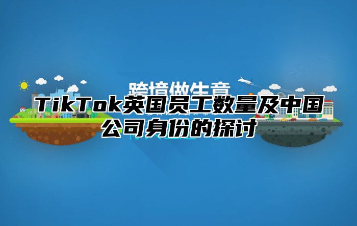 TikTok英国员工数量及中国公司身份的探讨