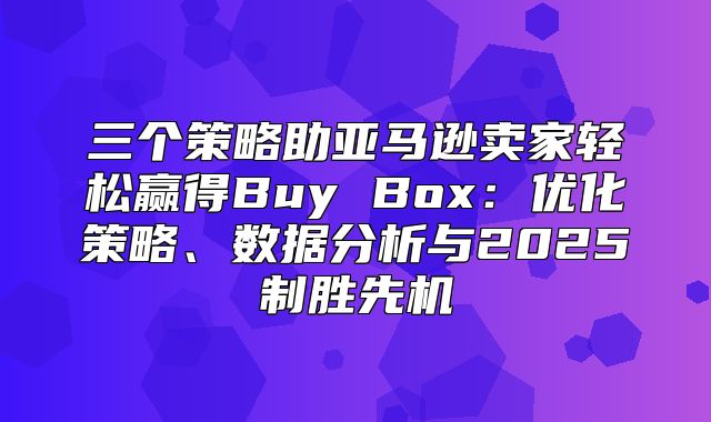 三个策略助亚马逊卖家轻松赢得Buy Box：优化策略、数据分析与2025制胜先机