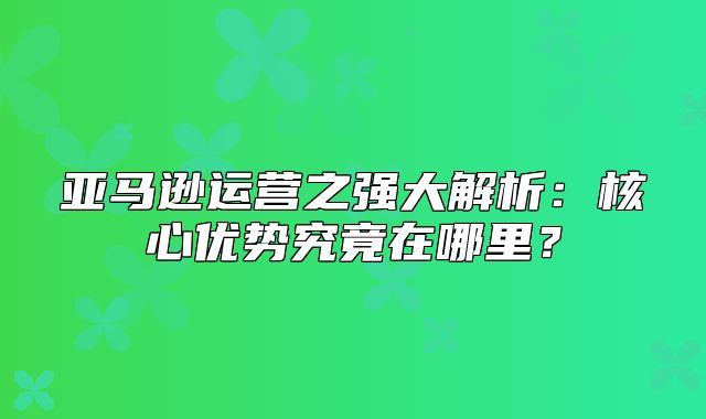 亚马逊运营之强大解析：核心优势究竟在哪里？