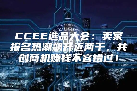 CCEE选品大会：卖家报名热潮飙升近两千，共创商机赚钱不容错过！
