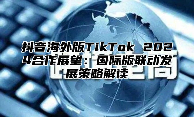 抖音海外版TikTok 2025合作展望：国际版联动发展策略解读