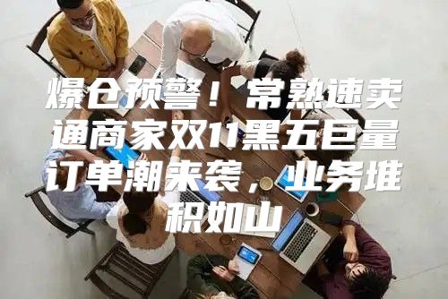 爆仓预警！常熟速卖通商家双11黑五巨量订单潮来袭，业务堆积如山