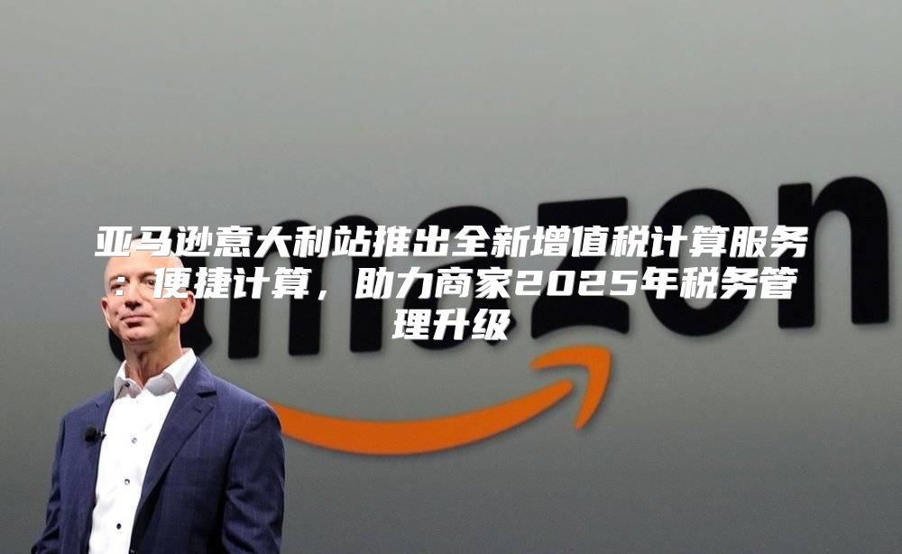 亚马逊意大利站推出全新增值税计算服务：便捷计算，助力商家2025年税务管理升级